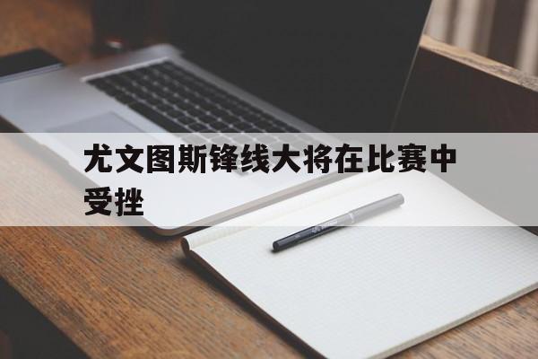 中国官网-尤文图斯锋线大将在比赛中受挫(尤文图斯锋线大将在比赛中受挫的是谁)