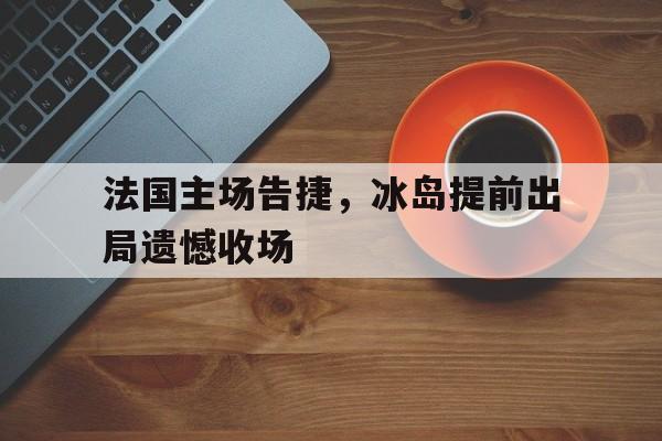 娱乐体验-法国主场告捷，冰岛提前出局遗憾收场