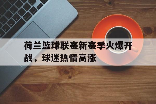 C7娱乐app下载-荷兰篮球联赛新赛季火爆开战，球迷热情高涨(荷兰篮球联赛新赛季火爆开战,球迷热情高涨了吗)