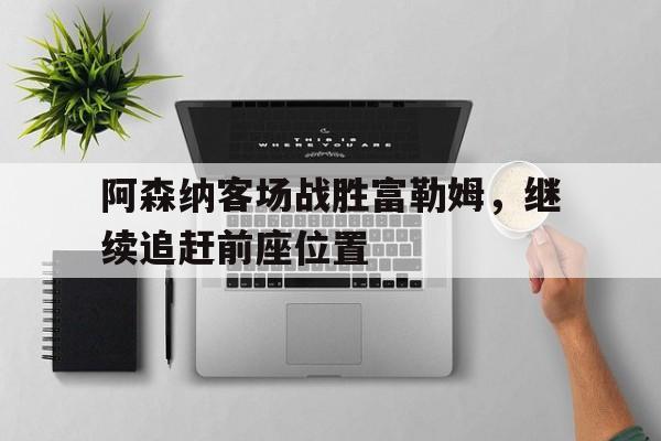 在线娱乐-阿森纳客场战胜富勒姆，继续追赶前座位置(阿森纳前瞻主场对富勒姆不败 拉卡泽特欲)