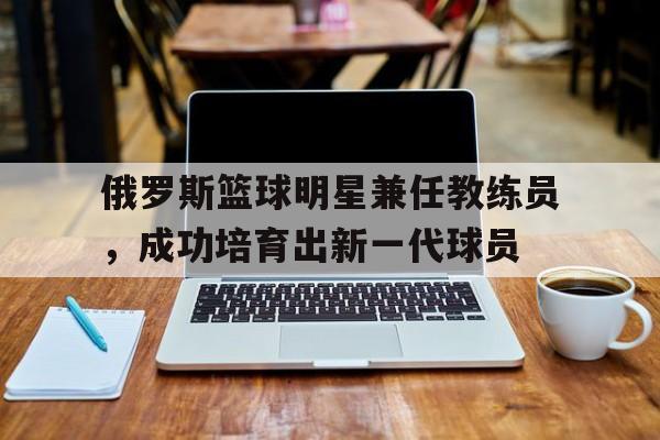 关于俄罗斯篮球明星兼任教练员,成功培育出新一代球员的信息 关于俄罗斯篮球明星兼任教练员,成功培育出新一代球员的信息