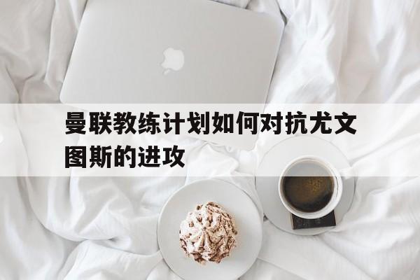 曼联教练计划如何对抗尤文图斯的进攻 曼联教练计划如何对抗尤文图斯的进攻